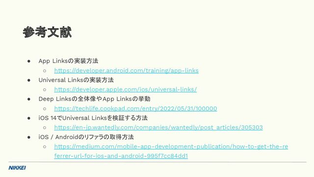 ● App Linksの実装方法
○ https://developer.android.com/training/app-links
● Universal Linksの実装方法
○ https://developer.apple.com/ios/universal-links/
● Deep Linksの全体像やApp Linksの挙動
○ https://techlife.cookpad.com/entry/2022/05/31/100000
● iOS 14でUniversal Linksを検証する方法
○ https://en-jp.wantedly.com/companies/wantedly/post_articles/305303
● iOS / Androidのリファラの取得方法
○ https://medium.com/mobile-app-development-publication/how-to-get-the-re
ferrer-url-for-ios-and-android-995f7cc84dd1
参考文献
