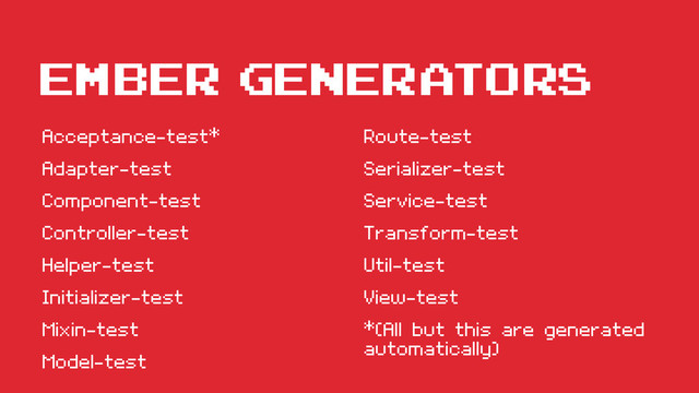 Ember GENERATORS
Acceptance-test*
Adapter-test
Component-test
Controller-test
Helper-test
Initializer-test
Mixin-test
Model-test
Route-test
Serializer-test
Service-test
Transform-test
Util-test
View-test
*(All but this are generated
automatically)
