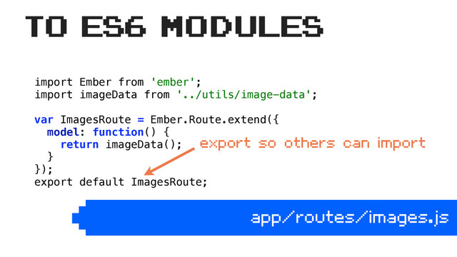 import Ember from 'ember'; 
import imageData from '../utils/image-data'; 
 
var ImagesRoute = Ember.Route.extend({ 
model: function() { 
return imageData(); 
} 
});
export default ImagesRoute;
app/routes/images.js
to ES6 Modules
export so others can import
