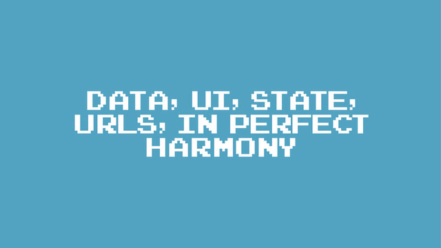 DATA, UI, STATE,
URLs, IN PERFECT
HARMONY
