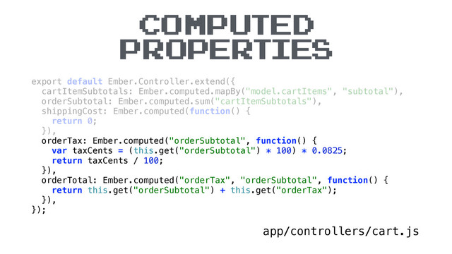 COMPUTED
PROPERTIES
app/controllers/cart.js
export default Ember.Controller.extend({ 
cartItemSubtotals: Ember.computed.mapBy("model.cartItems", "subtotal"), 
orderSubtotal: Ember.computed.sum("cartItemSubtotals"), 
shippingCost: Ember.computed(function() { 
return 0; 
}), 
orderTax: Ember.computed("orderSubtotal", function() { 
var taxCents = (this.get("orderSubtotal") * 100) * 0.0825; 
return taxCents / 100; 
}), 
orderTotal: Ember.computed("orderTax", "orderSubtotal", function() { 
return this.get("orderSubtotal") + this.get("orderTax"); 
}), 
});
