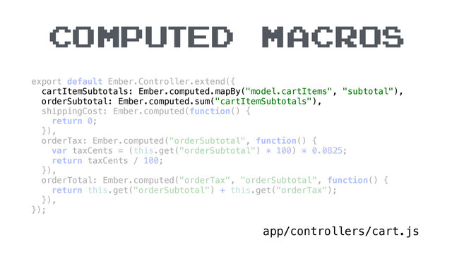 COMPUTED MACROS
app/controllers/cart.js
export default Ember.Controller.extend({ 
cartItemSubtotals: Ember.computed.mapBy("model.cartItems", "subtotal"), 
orderSubtotal: Ember.computed.sum("cartItemSubtotals"), 
shippingCost: Ember.computed(function() { 
return 0; 
}), 
orderTax: Ember.computed("orderSubtotal", function() { 
var taxCents = (this.get("orderSubtotal") * 100) * 0.0825; 
return taxCents / 100; 
}), 
orderTotal: Ember.computed("orderTax", "orderSubtotal", function() { 
return this.get("orderSubtotal") + this.get("orderTax"); 
}), 
});
