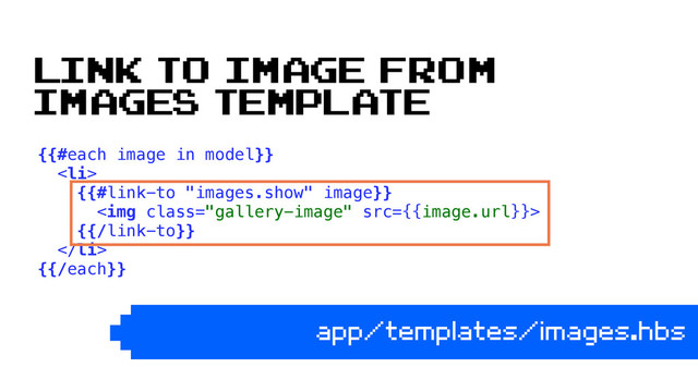 {{#each image in model}} 
<li> 
{{#link-to "images.show" image}} 
<img class="gallery-image" src="{{image.url}}"> 
{{/link-to}} 
</li> 
{{/each}} 
app/templates/images.hbs
link to image from
images template
