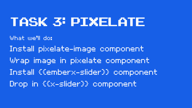 task 3: pixelatE
What we’ll do:
Install pixelate-image component
Wrap image in pixelate component
Install {{emberx-slider}} component
Drop in {{x-slider}} component
