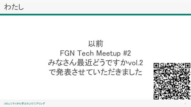 わたし 
5 
コミュニティから学ぶエンジニアリング
 
以前 
FGN Tech Meetup #2 
みなさん最近どうですかvol.2 
で発表させていただきました 
