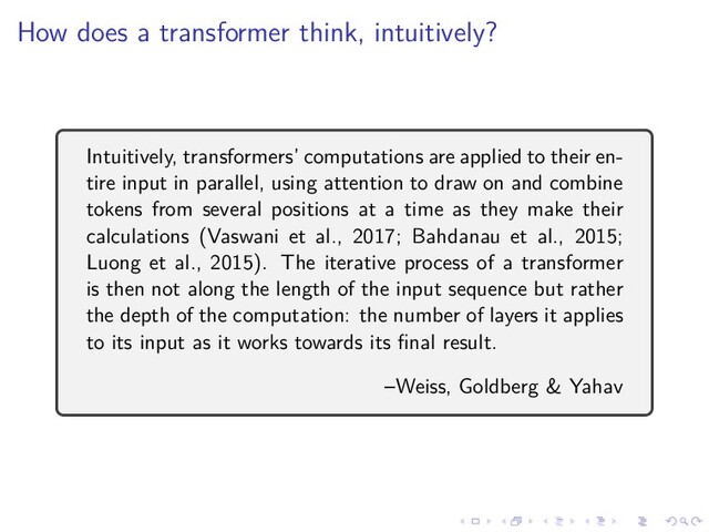 .
.
.
.
.
.
.
.
.
.
.
.
.
.
.
.
.
.
.
.
.
.
.
.
.
.
.
.
.
.
.
.
.
.
.
.
.
.
.
.
How does a transformer think, intuitively?
Intuitively, transformers’ computations are applied to their en-
tire input in parallel, using attention to draw on and combine
tokens from several positions at a time as they make their
calculations (Vaswani et al., 2017; Bahdanau et al., 2015;
Luong et al., 2015). The iterative process of a transformer
is then not along the length of the input sequence but rather
the depth of the computation: the number of layers it applies
to its input as it works towards its final result.
–Weiss, Goldberg & Yahav
