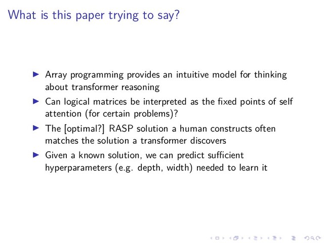.
.
.
.
.
.
.
.
.
.
.
.
.
.
.
.
.
.
.
.
.
.
.
.
.
.
.
.
.
.
.
.
.
.
.
.
.
.
.
.
What is this paper trying to say?
▶ Array programming provides an intuitive model for thinking
about transformer reasoning
▶ Can logical matrices be interpreted as the fixed points of self
attention (for certain problems)?
▶ The [optimal?] RASP solution a human constructs often
matches the solution a transformer discovers
▶ Given a known solution, we can predict suﬀicient
hyperparameters (e.g. depth, width) needed to learn it
