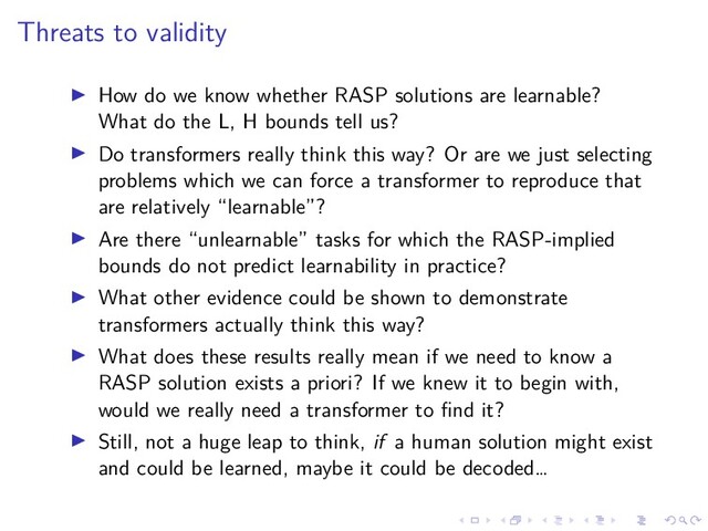 .
.
.
.
.
.
.
.
.
.
.
.
.
.
.
.
.
.
.
.
.
.
.
.
.
.
.
.
.
.
.
.
.
.
.
.
.
.
.
.
Threats to validity
▶ How do we know whether RASP solutions are learnable?
What do the L, H bounds tell us?
▶ Do transformers really think this way? Or are we just selecting
problems which we can force a transformer to reproduce that
are relatively “learnable”?
▶ Are there “unlearnable” tasks for which the RASP-implied
bounds do not predict learnability in practice?
▶ What other evidence could be shown to demonstrate
transformers actually think this way?
▶ What does these results really mean if we need to know a
RASP solution exists a priori? If we knew it to begin with,
would we really need a transformer to find it?
▶ Still, not a huge leap to think, if a human solution might exist
and could be learned, maybe it could be decoded…
