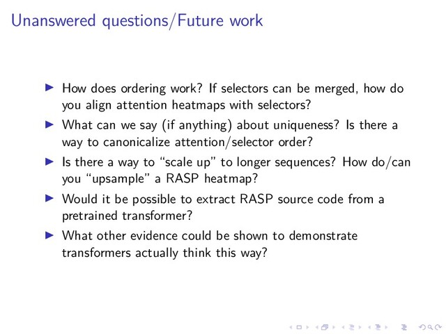 .
.
.
.
.
.
.
.
.
.
.
.
.
.
.
.
.
.
.
.
.
.
.
.
.
.
.
.
.
.
.
.
.
.
.
.
.
.
.
.
Unanswered questions/Future work
▶ How does ordering work? If selectors can be merged, how do
you align attention heatmaps with selectors?
▶ What can we say (if anything) about uniqueness? Is there a
way to canonicalize attention/selector order?
▶ Is there a way to “scale up” to longer sequences? How do/can
you “upsample” a RASP heatmap?
▶ Would it be possible to extract RASP source code from a
pretrained transformer?
▶ What other evidence could be shown to demonstrate
transformers actually think this way?
