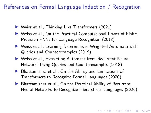 .
.
.
.
.
.
.
.
.
.
.
.
.
.
.
.
.
.
.
.
.
.
.
.
.
.
.
.
.
.
.
.
.
.
.
.
.
.
.
.
References on Formal Language Induction / Recognition
▶ Weiss et al., Thinking Like Transformers (2021)
▶ Weiss et al., On the Practical Computational Power of Finite
Precision RNNs for Language Recognition (2018)
▶ Weiss et al., Learning Deterministic Weighted Automata with
Queries and Counterexamples (2019)
▶ Weiss et al., Extracting Automata from Recurrent Neural
Networks Using Queries and Counterexamples (2018)
▶ Bhattamishra et al., On the Ability and Limitations of
Transformers to Recognize Formal Languages (2020)
▶ Bhattamishra et al., On the Practical Ability of Recurrent
Neural Networks to Recognize Hierarchical Languages (2020)
