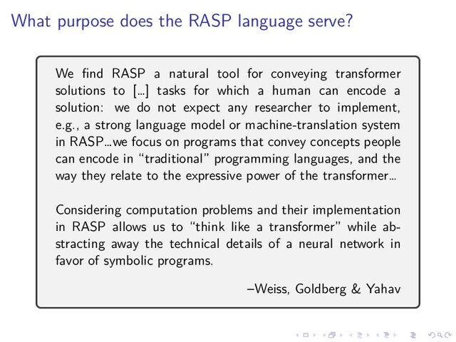 .
.
.
.
.
.
.
.
.
.
.
.
.
.
.
.
.
.
.
.
.
.
.
.
.
.
.
.
.
.
.
.
.
.
.
.
.
.
.
.
What purpose does the RASP language serve?
We find RASP a natural tool for conveying transformer
solutions to […] tasks for which a human can encode a
solution: we do not expect any researcher to implement,
e.g., a strong language model or machine-translation system
in RASP…we focus on programs that convey concepts people
can encode in “traditional” programming languages, and the
way they relate to the expressive power of the transformer…
Considering computation problems and their implementation
in RASP allows us to “think like a transformer” while ab-
stracting away the technical details of a neural network in
favor of symbolic programs.
–Weiss, Goldberg & Yahav
