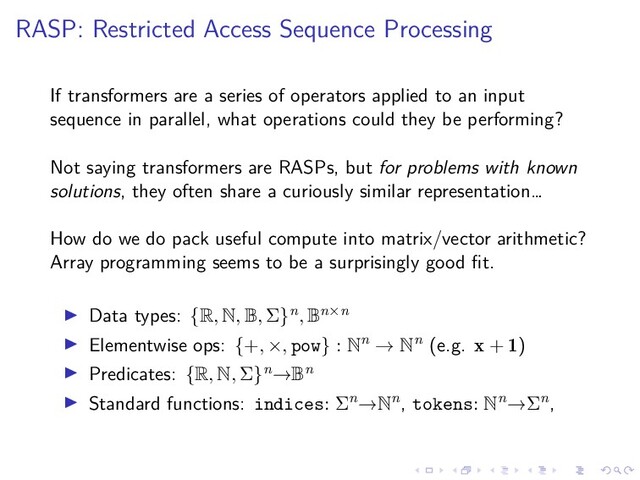 .
.
.
.
.
.
.
.
.
.
.
.
.
.
.
.
.
.
.
.
.
.
.
.
.
.
.
.
.
.
.
.
.
.
.
.
.
.
.
.
RASP: Restricted Access Sequence Processing
If transformers are a series of operators applied to an input
sequence in parallel, what operations could they be performing?
Not saying transformers are RASPs, but for problems with known
solutions, they often share a curiously similar representation…
How do we do pack useful compute into matrix/vector arithmetic?
Array programming seems to be a surprisingly good fit.
▶ Data types: {R, N, B, Σ}n, Bn×n
▶ Elementwise ops: {+, ×, pow} : Nn → Nn (e.g. x + 1)
▶ Predicates: {R, N, Σ}n→Bn
▶ Standard functions: indices: Σn→Nn, tokens: Nn→Σn,
