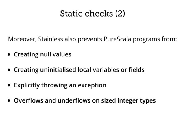 Static checks (2)
Moreover, Stainless also prevents PureScala programs from:
• Creating null values
• Creating uninitialised local variables or ﬁelds
• Explicitly throwing an exception
• Overﬂows and underﬂows on sized integer types
