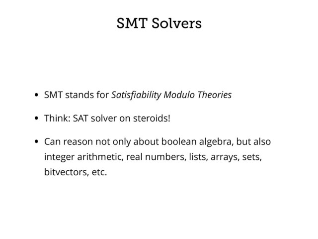 SMT Solvers
• SMT stands for Satisﬁability Modulo Theories
• Think: SAT solver on steroids!
• Can reason not only about boolean algebra, but also
integer arithmetic, real numbers, lists, arrays, sets,
bitvectors, etc.

