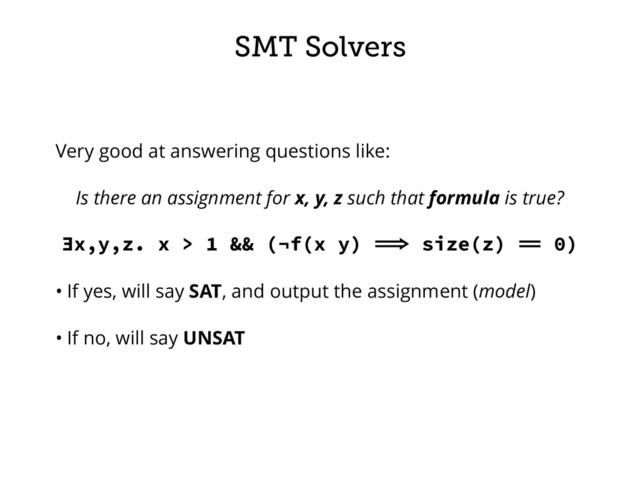 SMT Solvers
Very good at answering questions like:
Is there an assignment for x, y, z such that formula is true?
∃x,y,z. x > 1 && (¬f(x y)  size(z)  0)
• If yes, will say SAT, and output the assignment (model)
• If no, will say UNSAT
