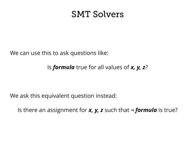 SMT Solvers
We can use this to ask questions like:
Is formula true for all values of x, y, z?
We ask this equivalent question instead:
Is there an assignment for x, y, z such that ¬ formula is true?
