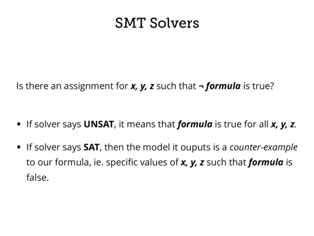 SMT Solvers
Is there an assignment for x, y, z such that ¬ formula is true? 
• If solver says UNSAT, it means that formula is true for all x, y, z.
• If solver says SAT, then the model it ouputs is a counter-example
to our formula, ie. speciﬁc values of x, y, z such that formula is
false.
