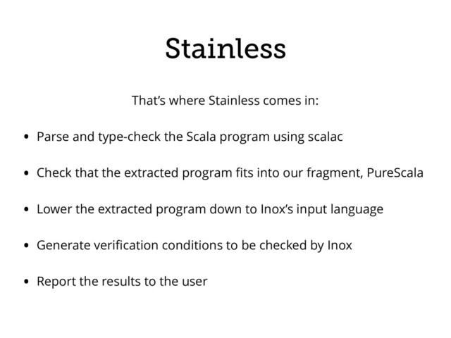 That’s where Stainless comes in:
• Parse and type-check the Scala program using scalac
• Check that the extracted program ﬁts into our fragment, PureScala
• Lower the extracted program down to Inox’s input language
• Generate veriﬁcation conditions to be checked by Inox
• Report the results to the user
Stainless
