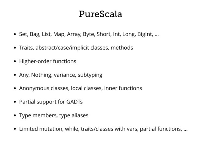 PureScala
• Set, Bag, List, Map, Array, Byte, Short, Int, Long, BigInt, …
• Traits, abstract/case/implicit classes, methods
• Higher-order functions
• Any, Nothing, variance, subtyping
• Anonymous classes, local classes, inner functions
• Partial support for GADTs
• Type members, type aliases
• Limited mutation, while, traits/classes with vars, partial functions, …
