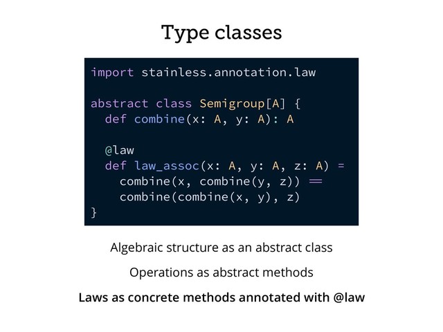Type classes
import stainless.annotation.law
abstract class Semigroup[A] {
def combine(x: A, y: A): A
@law
def law_assoc(x: A, y: A, z: A) =
combine(x, combine(y, z)) 
combine(combine(x, y), z)
}
Algebraic structure as an abstract class
Operations as abstract methods
Laws as concrete methods annotated with @law
