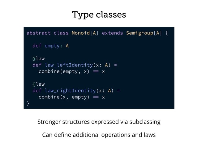 Type classes
abstract class Monoid[A] extends Semigroup[A] {
def empty: A
@law
def law_leftIdentity(x: A) =
combine(empty, x)  x
@law
def law_rightIdentity(x: A) =
combine(x, empty)  x
}
Stronger structures expressed via subclassing
Can deﬁne additional operations and laws
