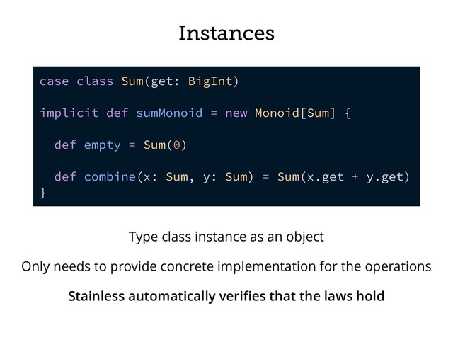 Instances
case class Sum(get: BigInt)
implicit def sumMonoid = new Monoid[Sum] {
def empty = Sum(0)
def combine(x: Sum, y: Sum) = Sum(x.get + y.get)
}
Type class instance as an object
Only needs to provide concrete implementation for the operations
Stainless automatically veriﬁes that the laws hold
