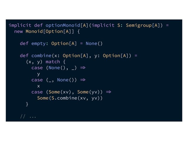 implicit def optionMonoid[A](implicit S: Semigroup[A]) =
new Monoid[Option[A]] {
def empty: Option[A] = None()
def combine(x: Option[A], y: Option[A]) =
(x, y) match {
case (None(), _) 
y
case (_, None()) 
x
case (Some(xv), Some(yv)) 
Some(S.combine(xv, yv))
}
// 
