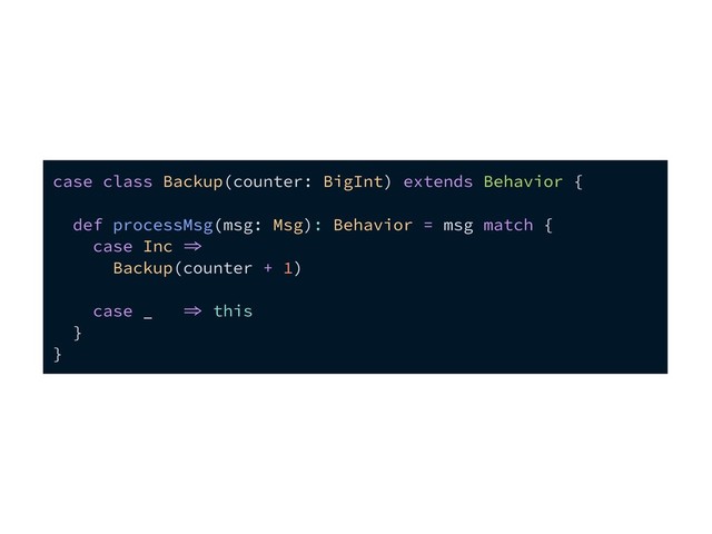 case class Backup(counter: BigInt) extends Behavior {
def processMsg(msg: Msg): Behavior = msg match {
case Inc 
Backup(counter + 1)
case _  this
}
}
