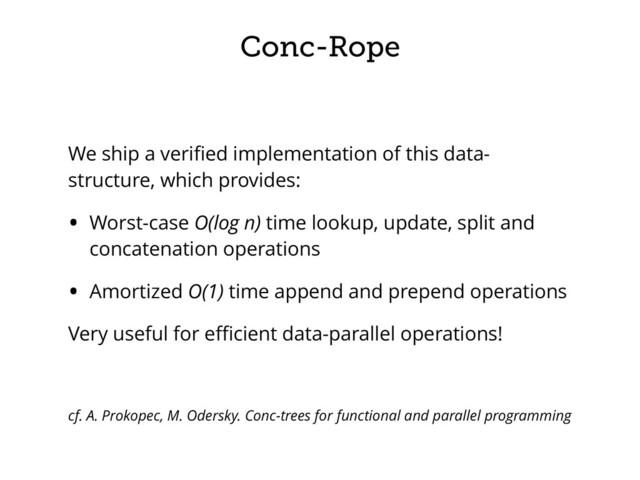 Conc-Rope
We ship a veriﬁed implementation of this data-
structure, which provides:
• Worst-case O(log n) time lookup, update, split and
concatenation operations
• Amortized O(1) time append and prepend operations
Very useful for eﬃcient data-parallel operations!
cf. A. Prokopec, M. Odersky. Conc-trees for functional and parallel programming
