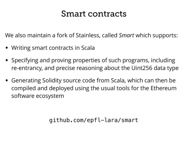 Smart contracts
We also maintain a fork of Stainless, called Smart which supports:
• Writing smart contracts in Scala
• Specifying and proving properties of such programs, including
re-entrancy, and precise reasoning about the Uint256 data type
• Generating Solidity source code from Scala, which can then be
compiled and deployed using the usual tools for the Ethereum
software ecosystem
github.com/epfl-lara/smart
