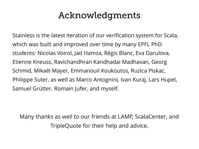 Acknowledgments
Stainless is the latest iteration of our veriﬁcation system for Scala,
which was built and improved over time by many EPFL PhD
students: Nicolas Voirol, Jad Hamza, Régis Blanc, Eva Darulova,
Etienne Kneuss, Ravichandhran Kandhadai Madhavan, Georg
Schmid, Mikaël Mayer, Emmanouil Koukoutos, Ruzica Piskac,
Philippe Suter, as well as Marco Antognini, Ivan Kuraj, Lars Hupel,
Samuel Grütter, Romain Jufer, and myself.
Many thanks as well to our friends at LAMP, ScalaCenter, and
TripleQuote for their help and advice.
