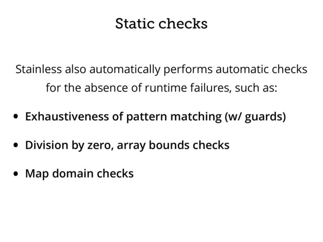 Static checks
Stainless also automatically performs automatic checks
for the absence of runtime failures, such as:
• Exhaustiveness of pattern matching (w/ guards)
• Division by zero, array bounds checks
• Map domain checks
