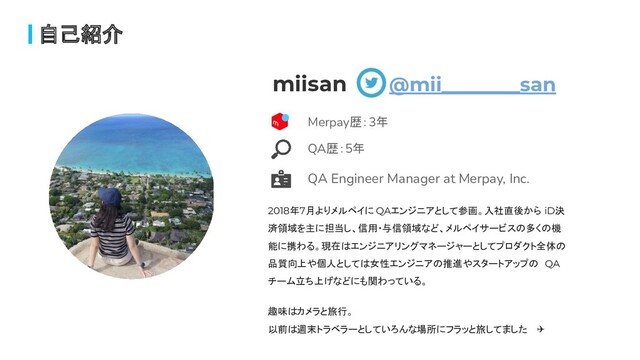 自己紹介
miisan @mii________san
2018年7月よりメルペイに QAエンジニアとして参画。入社直後から iD決
済領域を主に担当し、信用・与信領域など、メルペイサービスの多くの機
能に携わる。現在はエンジニアリングマネージャーとしてプロダクト全体の
品質向上や個人としては女性エンジニアの推進やスタートアップの QA
チーム立ち上げなどにも関わっている。
趣味はカメラと旅行。
以前は週末トラベラーとしていろんな場所にフラッと旅してました ✈
QA歴：5年
Merpay歴：3年
QA Engineer Manager at Merpay, Inc.
