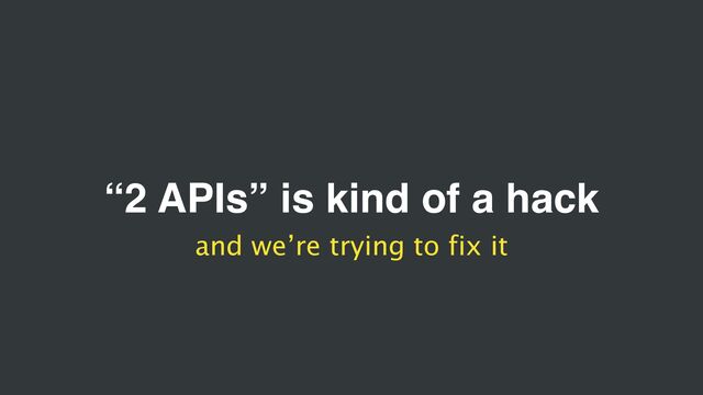 “2 APIs” is kind of a hack
and we’re trying to fix it
