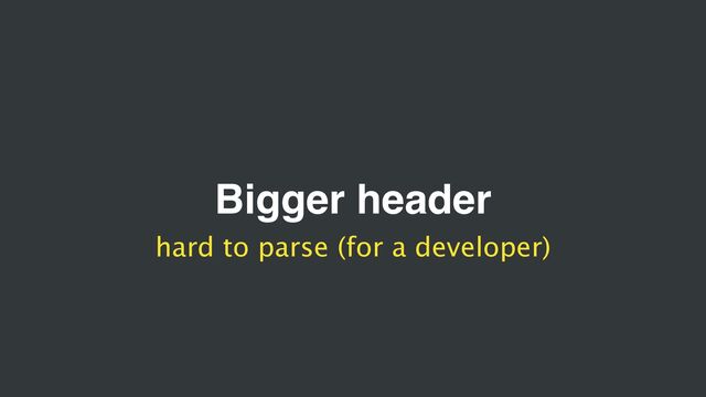 Bigger header
hard to parse (for a developer)
