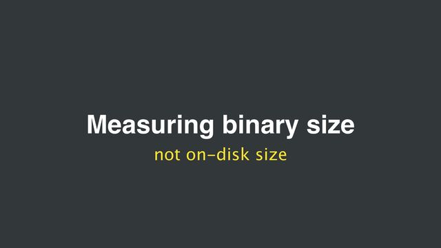 Measuring binary size
not on-disk size
