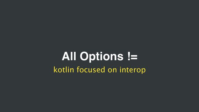 All Options !=
kotlin focused on interop
