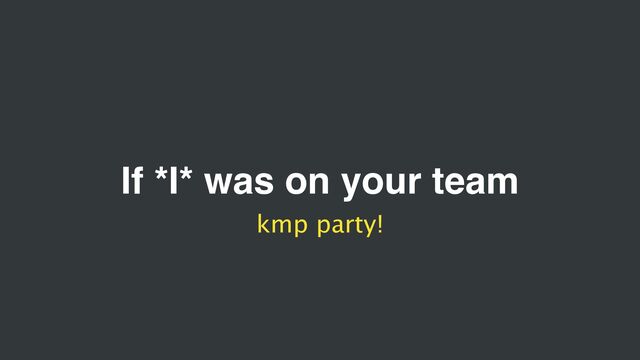 If *I* was on your team
kmp party!
