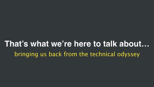 That’s what we’re here to talk about…
bringing us back from the technical odyssey
