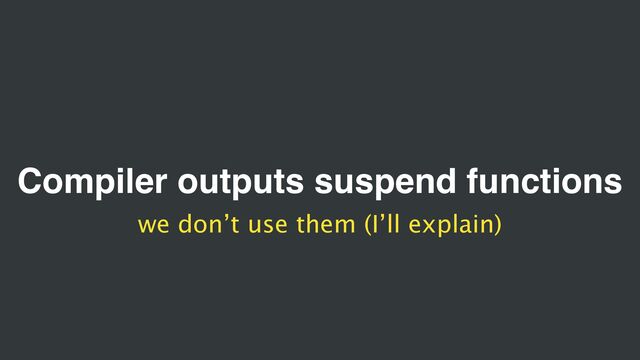 Compiler outputs suspend functions
we don’t use them (I’ll explain)
