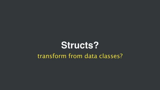 Structs?
transform from data classes?
