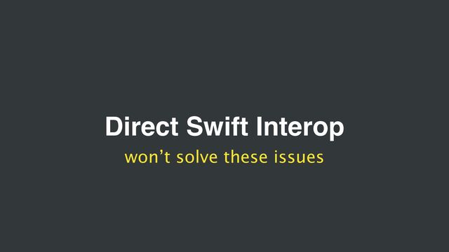 Direct Swift Interop
won’t solve these issues
