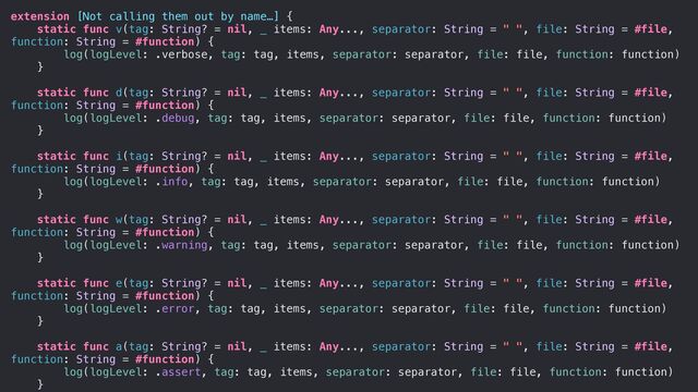 extension [Not calling them out by name…] {


static func v(tag: String? = nil, _ items: Any..., separator: String = " ", file: String = #file,
function: String = #function) {


log(logLevel: .verbose, tag: tag, items, separator: separator, file: file, function: function)


}




static func d(tag: String? = nil, _ items: Any..., separator: String = " ", file: String = #file,
function: String = #function) {


log(logLevel: .debug, tag: tag, items, separator: separator, file: file, function: function)


}




static func i(tag: String? = nil, _ items: Any..., separator: String = " ", file: String = #file,
function: String = #function) {


log(logLevel: .info, tag: tag, items, separator: separator, file: file, function: function)


}




static func w(tag: String? = nil, _ items: Any..., separator: String = " ", file: String = #file,
function: String = #function) {


log(logLevel: .warning, tag: tag, items, separator: separator, file: file, function: function)


}




static func e(tag: String? = nil, _ items: Any..., separator: String = " ", file: String = #file,
function: String = #function) {


log(logLevel: .error, tag: tag, items, separator: separator, file: file, function: function)


}




static func a(tag: String? = nil, _ items: Any..., separator: String = " ", file: String = #file,
function: String = #function) {


log(logLevel: .assert, tag: tag, items, separator: separator, file: file, function: function)


}




