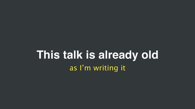 This talk is already old
as I’m writing it
