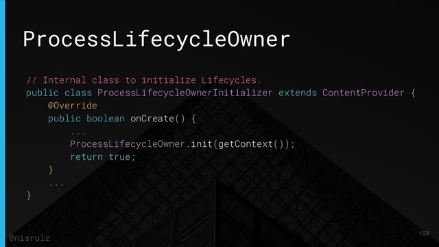 ProcessLifecycleOwner
// Internal class to initialize Lifecycles.
public class ProcessLifecycleOwnerInitializer extends ContentProvider {
@Override
public boolean onCreate() {
...
ProcessLifecycleOwner.init(getContext());
return true;
}
...
}
103
@nisrulz
