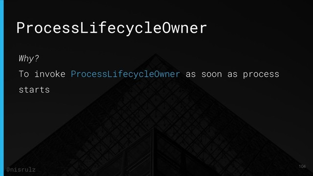 ProcessLifecycleOwner
Why?
To invoke ProcessLifecycleOwner as soon as process
starts
104
@nisrulz
