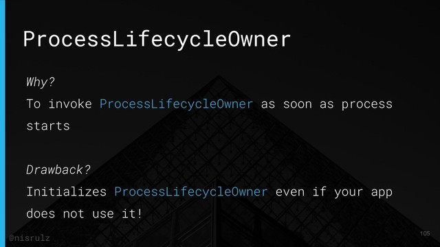 ProcessLifecycleOwner
Why?
To invoke ProcessLifecycleOwner as soon as process
starts
Drawback?
Initializes ProcessLifecycleOwner even if your app
does not use it!
105
@nisrulz
