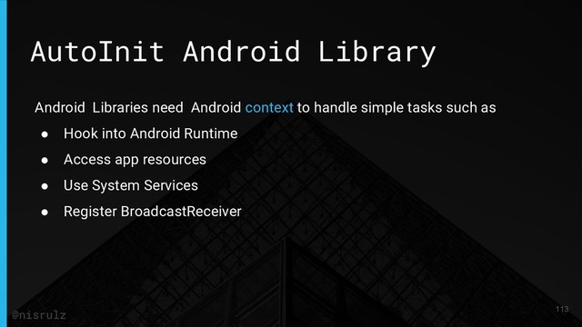 AutoInit Android Library
Android Libraries need Android context to handle simple tasks such as
● Hook into Android Runtime
● Access app resources
● Use System Services
● Register BroadcastReceiver
113
@nisrulz
