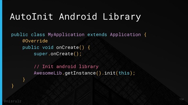 AutoInit Android Library
public class MyApplication extends Application {
@Override
public void onCreate() {
super.onCreate();
// Init android library
AwesomeLib.getInstance().init(this);
}
}
114
@nisrulz

