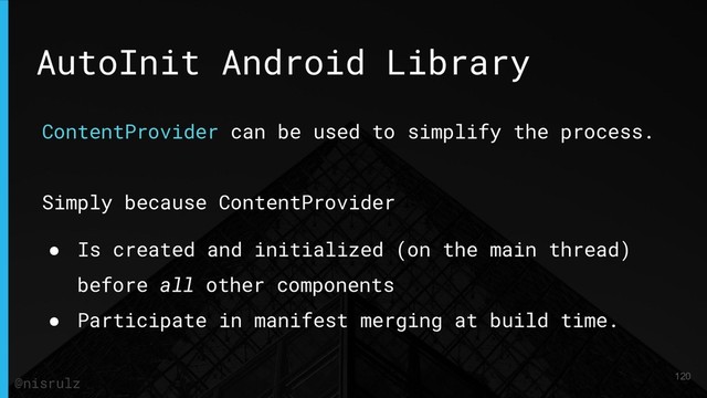 AutoInit Android Library
ContentProvider can be used to simplify the process.
Simply because ContentProvider
● Is created and initialized (on the main thread)
before all other components
● Participate in manifest merging at build time.
120
@nisrulz
